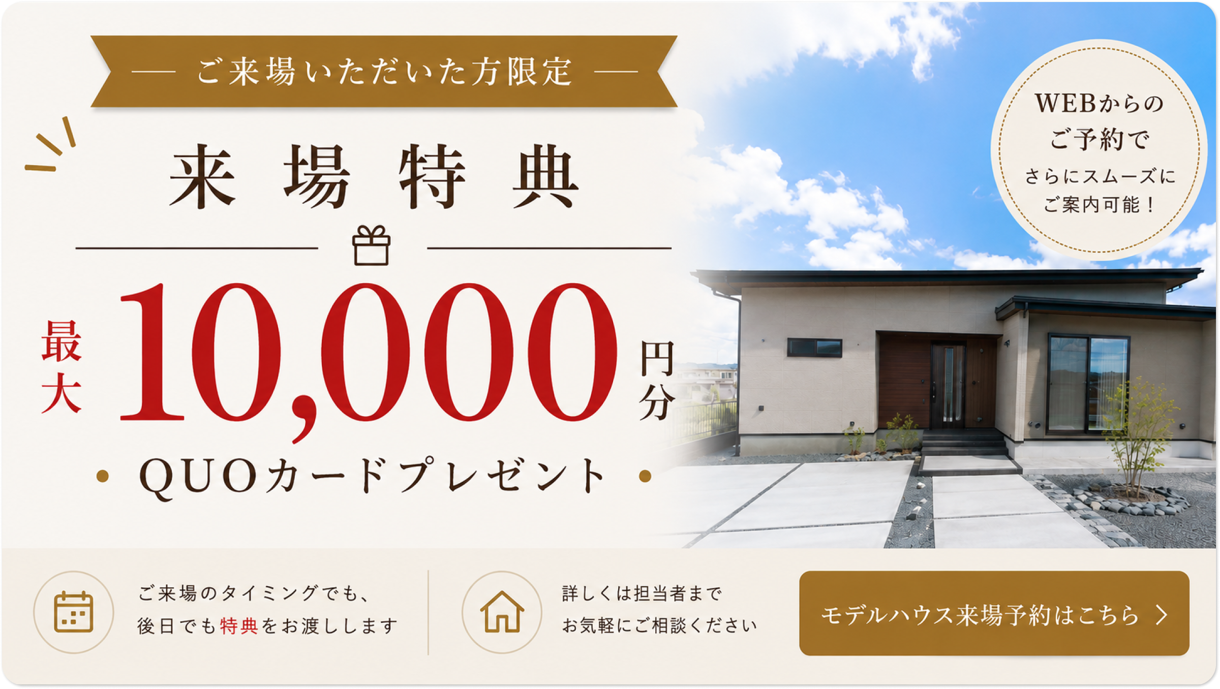 ご来場いただいた方限定/来場特典/最大10,000円分/QUOカードプレゼント/WEBからのご予約でさらにスムーズにご案内可能！/ご来場のタイミングでも、後日でも特典をお渡しします/詳しくは担当者までお気軽にご相談ください/モデルハウス来場予約はこちら
