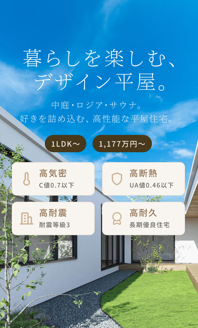 暮らしを楽しむ、デザイン平屋。中庭・ロジア・サウナ。好きを詰め込む、高性能な平屋住宅。1LDK〜 1,177万円〜 高気密 C値0.7以下 高断熱 UA値0.46以下 高耐震 耐震等級3 高耐久 長期優良住宅