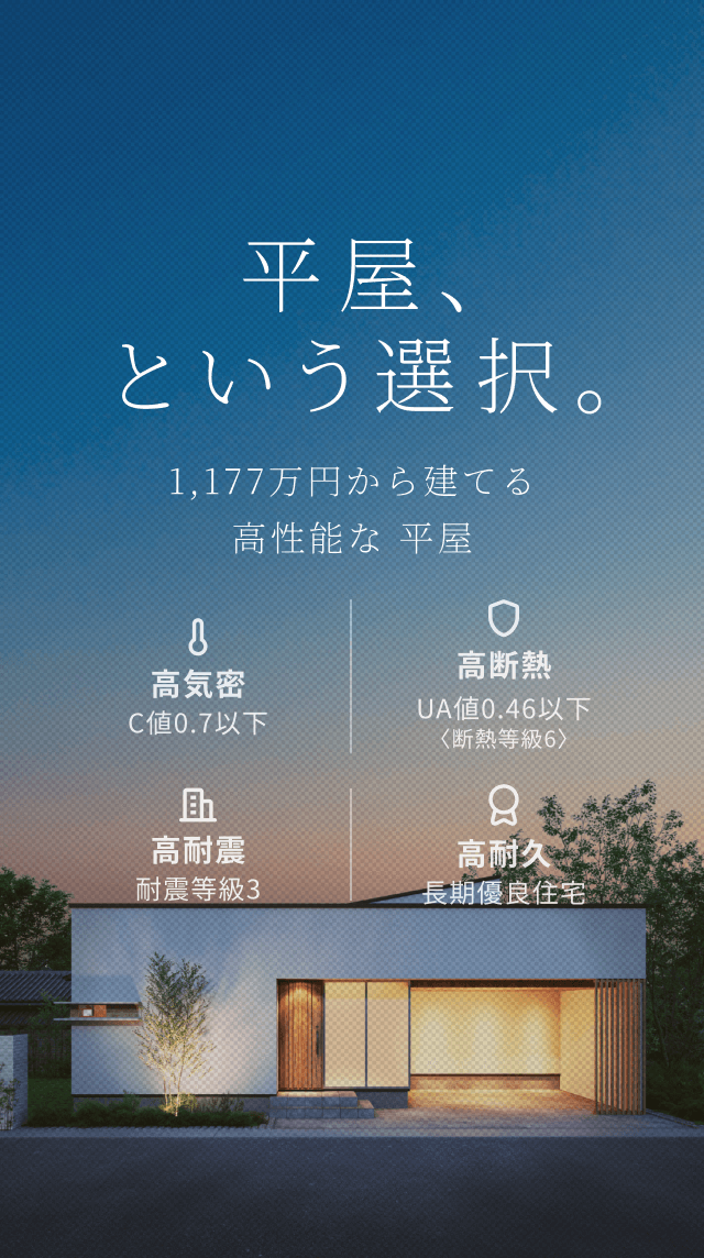 平屋、という選択。 1LDK・1,177万円から建てる高性能な平屋住宅 C値 0.6以下 UA値 0.46以下 耐震等級 3 長期優良住宅