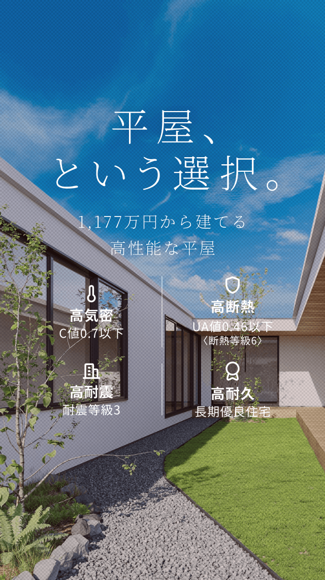 平屋、という選択。 1LDK・1,177万円から建てる高性能な平屋住宅 C値 0.6以下 UA値 0.46以下 耐震等級 3 長期優良住宅